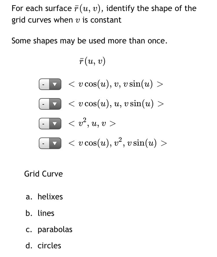 For each surface 7 (u, v), identify the shape of the
grid curves when v is constant
Some shapes may be used more than once.
F(u, v)
< v cos(u), v, v sin(u) >
< v cos(u), u, v sin(u)
< v², u, v >
< v cos(u), v², v sin(u) >
Grid Curve
a. helixes
b. lines
c. parabolas
d. circles
