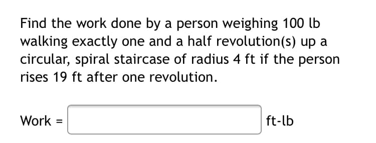 Find the work done by a person weighing 100 lb
walking exactly one and a half revolution(s) up a
circular, spiral staircase of radius 4 ft if the person
rises 19 ft after one revolution.
Work
ft-lb
%D
