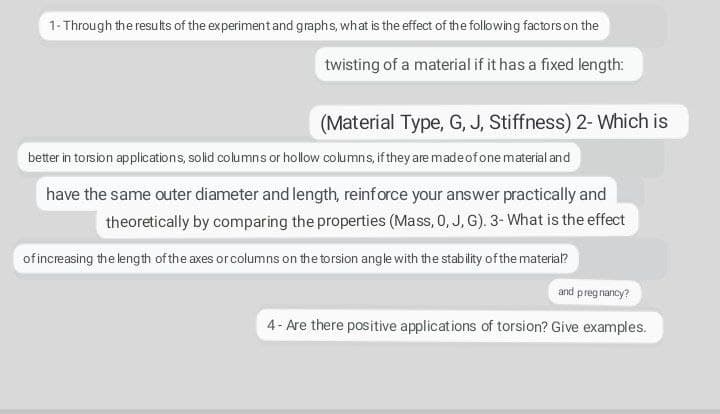 1- Through the results of the experiment and graphs, what is the effect of the following factors on the
twisting of a material if it has a fixed length:
(Material Type, G, J, Stiffness) 2- Which is
better in torsion applications, solid columns or hollow columns, if they are made of one material and
have the same outer diameter and length, reinforce your answer practically and
theoretically by comparing the properties (Mass, 0, J, G). 3- What is the effect
of increasing the length of the axes or columns on the torsion angle with the stability ofthe material?
and preg nancy?
4- Are there positive applications of torsion? Give examples.
