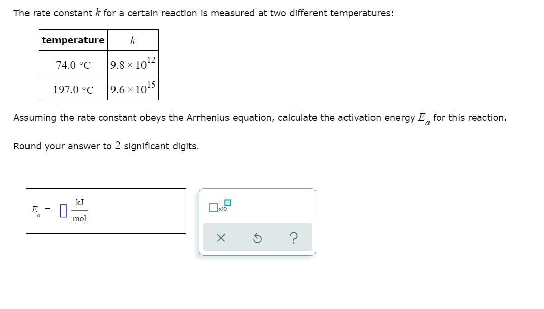 The rate constant k for a certain reaction is measured at two different temperatures:
temperature
k
74.0 °C
9.8 × 1012|
197.0 °C
9.6 × 1015
Assuming the rate constant obeys the Arrhenius equation, calculate the activation energy E for this reaction.
Round your answer to 2 significant digits.
kJ
E =
mol
