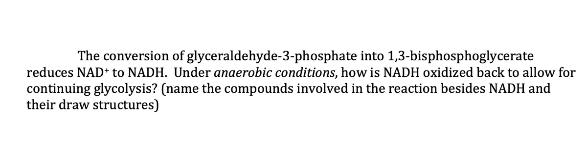 The conversion of glyceraldehyde-3-phosphate into 1,3-bisphosphoglycerate
reduces NAD+ to NADH. Under anaerobic conditions, how is NADH oxidized back to allow for
continuing glycolysis? (name the compounds involved in the reaction besides NADH and
their draw structures)
