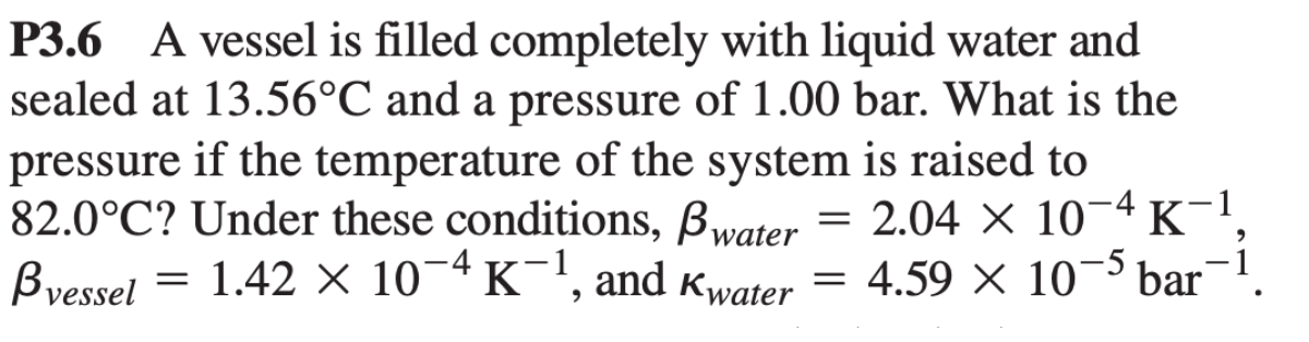 P3.6 A vessel is filled completely with liquid water and
sealed at 13.56°C and a pressure of 1.00 bar. What is the
pressure if the temperature of the system is raised to
82.0°C? Under these conditions, Bwater
Bvessel = 1.42 × 10¯4 K¯1, and Kwater = 4.59 × 10-5 bar
2.04 × 10
K-1
X
=