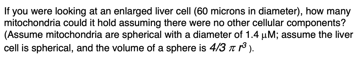 you were looking at an enlarged liver cell (60 microns in diameter), how many
mitochondria could it hold assuming there were no other cellular components?
(Assume mitochondria are spherical with a diameter of 1.4 µM; assume the liver
cell is spherical, and the volume of a sphere is 4/3 n ).
If
