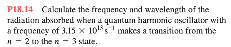 P18.14 Calculate the frequency and wavelength of the
radiation absorbed when a quantum harmonic oscillator with
a frequency of 3.15 × 10¹³ s-¹ makes a transition from the
n = 2 to the n= 3 state.
-1