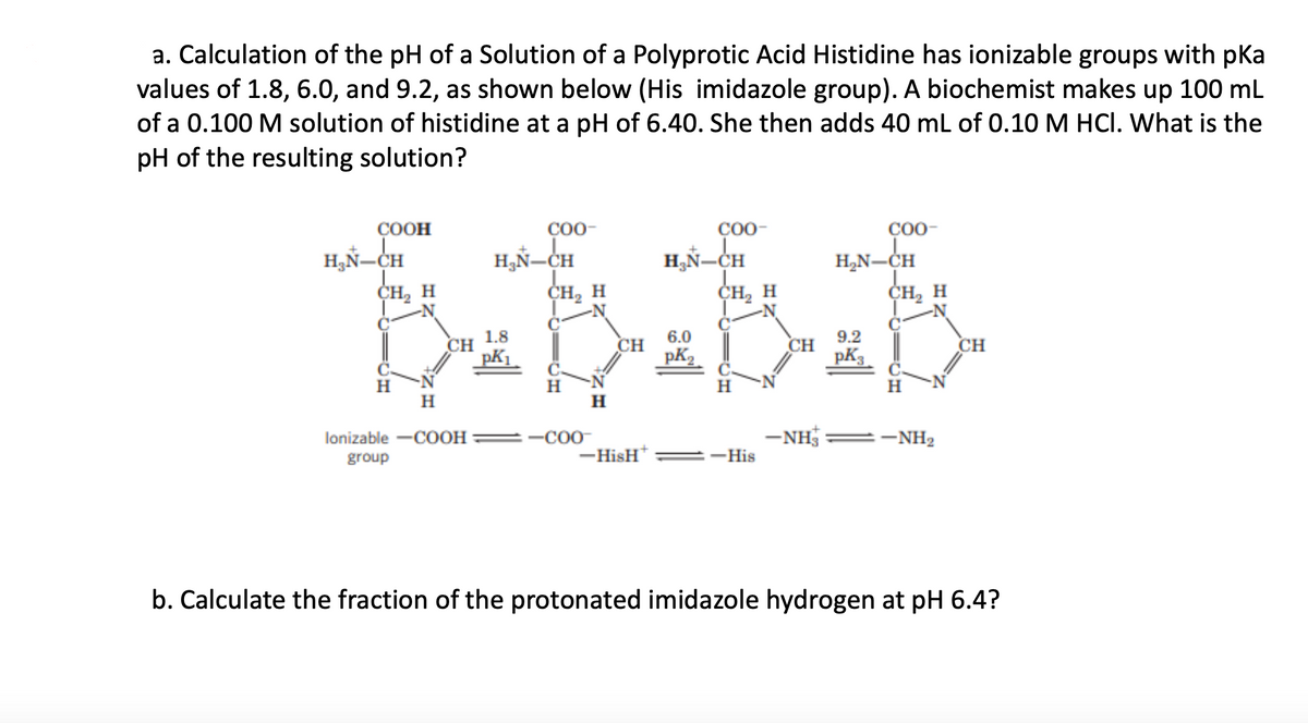 a. Calculation of the pH of a Solution of a Polyprotic Acid Histidine has ionizable groups with pka
values of 1.8, 6.0, and 9.2, as shown below (His imidazole group). A biochemist makes up 100 ml
of a 0.100 M solution of histidine at a pH of 6.40. She then adds 40 mL of 0.10 M HCI. What is the
pH of the resulting solution?
ÇOOH
C00-
Ç00-
Ç00-
H,Ñ=CH
H,Ñ=CH
H,N-CH
CH, H
H3Ñ-CH
CH, H
CH2 H
CH, H
1.8
6.0
9.2
CH
CH
pK2
CH
pK3
CH
H
H
H
H
H
H
lonizable -COOH
=-C00
-NHS
:-NH2
group
-HisH*
=-His
b. Calculate the fraction of the protonated imidazole hydrogen at pH 6.4?
