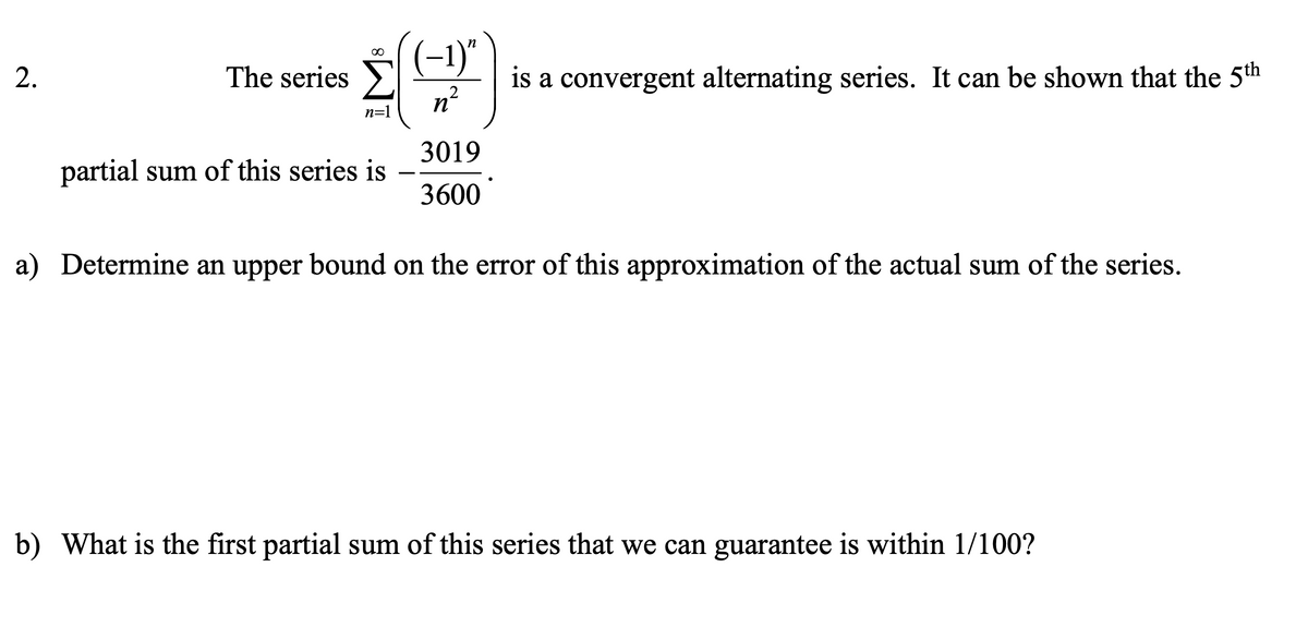 (-1)"
is a convergent alternating series. It can be shown that the 5th
n²
2.
The series
n=1
3019
partial sum of this series is
3600
a) Determine an upper bound on the error of this approximation of the actual sum of the series.
b) What is the first partial sum of this series that we can guarantee is within 1/100?
