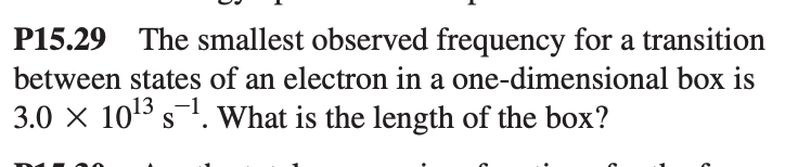 P15.29 The smallest observed frequency for a transition
between states of an electron in a one-dimensional box is
3.0 × 10¹³ s¯¹. What is the length of the box?
-1
S