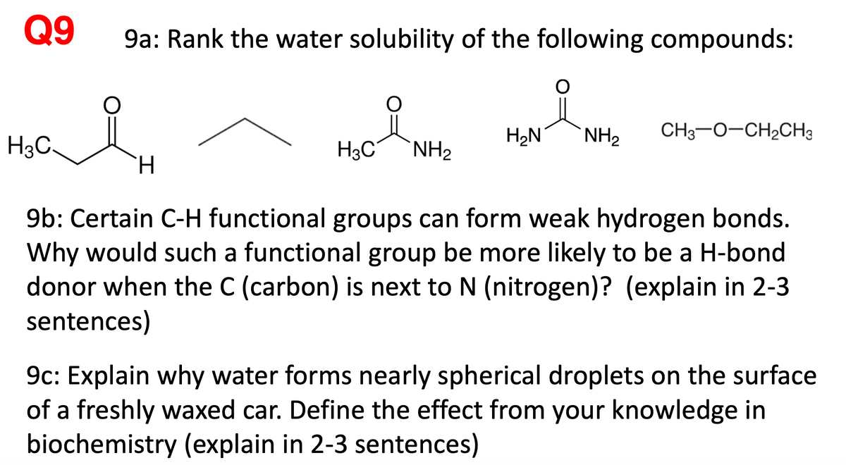 Q9
9a: Rank the water solubility of the following compounds:
H2N
NH2
CH3-0-CH2CH3
H3C.
H3C°
NH2
TH.
9b: Certain C-H functional groups can form weak hydrogen bonds.
Why would such a functional group be more likely to be a H-bond
donor when the C (carbon) is next to N (nitrogen)? (explain in 2-3
sentences)
9c: Explain why water forms nearly spherical droplets on the surface
of a freshly waxed car. Define the effect from your knowledge in
biochemistry (explain in 2-3 sentences)
