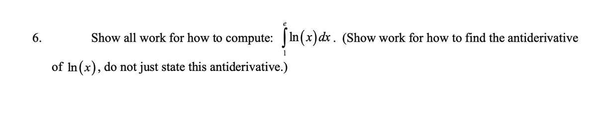 6.
Show all work for how to compute: In (x) dx. (Show work for how to find the antiderivative
1
of In(x), do not just state this antiderivative.)
