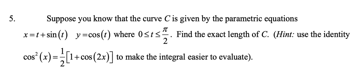 5.
Suppose you know that the curve Cis given by the parametric equations
x =t+sin (t) y=cos(t) where 0<t<². Find the exact length of C. (Hint: use the identity
2
cos (x) =1+cos (2x)| to make the integral easier to evaluate).
