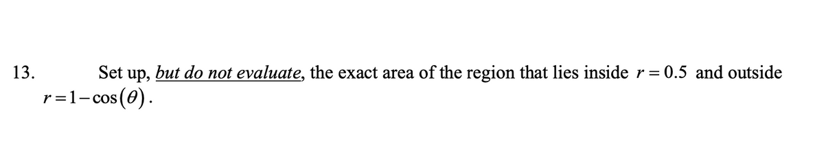 13.
Set up, but do not evaluate, the exact area of the region that lies insider =
0.5 and outside
r=1-cos(0).
