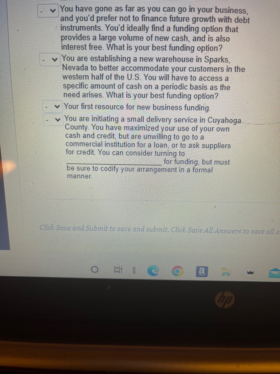 You have gone as far as you can go in your business,
and you'd prefer not to finance future growth with debt
instruments. You'd ideally find a funding option that
provides a large volume of new cash, and is also
interest free. What is your best funding option?
You are establishing a new warehouse in Sparks,
Nevada to better accommodate your customers in the
western half of the U.S. You will have to access a
specific amount of cash on a periodic basis as the
need arises. What is your best funding option?
✓ Your first resource for new business funding.
You are initiating a small delivery service in Cuyahoga
County. You have maximized your use of your own
cash and credit, but are unwilling to go to a
commercial institution for a loan, or to ask suppliers
for credit. You can consider turning to
for funding, but must
be sure to codify your arrangement in a formal
manner.
Click Save and Submit to save and submit. Click Save All Answers to save all a
Et 11
a
hp