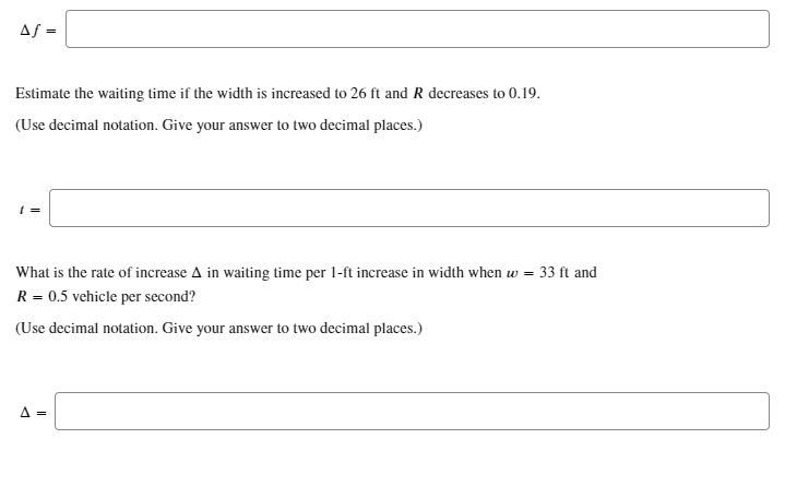 Af =
Estimate the waiting time if the width is increased to 26 ft and R decreases to 0.19.
(Use decimal notation. Give your answer to two decimal places.)
=
What is the rate of increase A in waiting time per 1-ft increase in width when w = 33 ft and
R = 0.5 vehicle per second?
(Use decimal notation. Give your answer to two decimal places.)
A =
