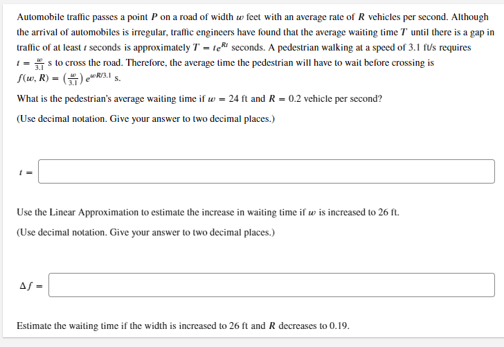 Automobile traffic passes a point P on a road of width w feet with an average rate of R vehicles per second. Although
the arrival of automobiles is irregular, traffic engineers have found that the average waiting time T' until there is a gap in
traffic of at least t seconds is approximately T = teRi seconds. A pedestrian walking at a speed of 3.1 ft/s requires
1 = s to cross the road. Therefore, the average time the pedestrian will have to wait before crossing is
S(w, R) = () e R/3.1 §.
What is the pedestrian's average waiting time if w = 24 ft and R = 0.2 vehicle per second?
(Use decimal notation. Give your answer to two decimal places.)
t =
Use the Linear Approximation to estimate the increase in waiting time if w is increased to 26 ft.
(Use decimal notation. Give your answer to two decimal places.)
Af =
Estimate the waiting time if the width is increased to 26 ft and R decreases to 0.19.
