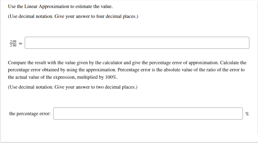 Use the Linear Approximation to estimate the value.
(Use decimal notation. Give your answer to four decimal places.)
2.09
2.90
Compare the result with the value given by the calculator and give the percentage error of approximation. Calculate the
percentage error obtained by using the approximation. Percentage error is the absolute value of the ratio of the error to
the actual value of the expression, multiplied by 100%.
(Use decimal notation. Give your answer to two decimal places.)
the percentage error:
%
