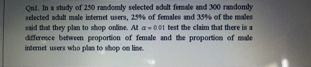 Qnl. In a study of 250 randomly selected adult female and 300 randomly
selected adult male internet users, 25% of females and 35% of the males
said that they plan to shop online. At a = 0.01 test the claim that there is a
difference between proportion of female and the proportion of male
internet users who plan to shop on line.
