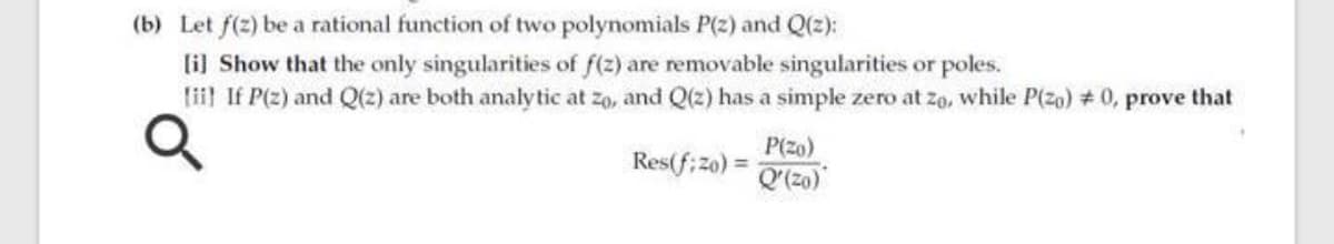 (b) Let f(2) be a rational function of two polynomials P(2) and Q(2):
lil Show that the only singularities of f(z) are removable singularities or poles.
lii If P(z) and Q(z) are both analy tic at zo, and Q(z) has a simple zero at zo, while P(zo) # 0, prove that
P(zo)
Res(f; z0) =
(0z).O
