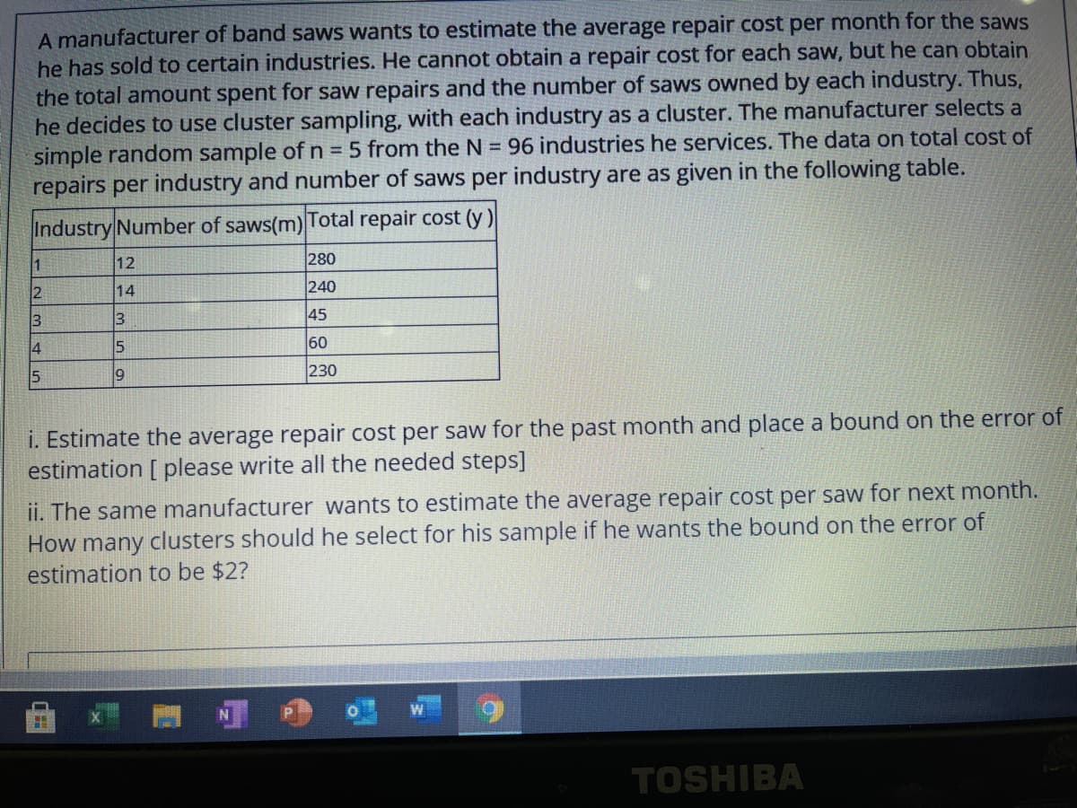 A manufacturer of band saws wants to estimate the average repair cost per month for the saws
he has sold to certain industries. He cannot obtain a repair cost for each saw, but he can obtain
the total amount spent for saw repairs and the number of saws owned by each industry. Thus,
he decides to use cluster sampling, with each industry as a cluster. The manufacturer selects a
simple random sample of n = 5 from the N = 96 industries he services. The data on total cost of
repairs per industry and number of saws per industry are as given in the following table.
Industry Number of saws(m) Total repair cost (y)
12
280
14
240
3
3
45
4
60
230
i. Estimate the average repair cost per saw for the past month and place a bound on the error of
estimation [ please write all the needed steps]
ii. The same manufacturer wants to estimate the average repair cost per saw for next month.
How many clusters should he select for his sample if he wants the bound on the error of
estimation to be $2?
TOSHIBA
