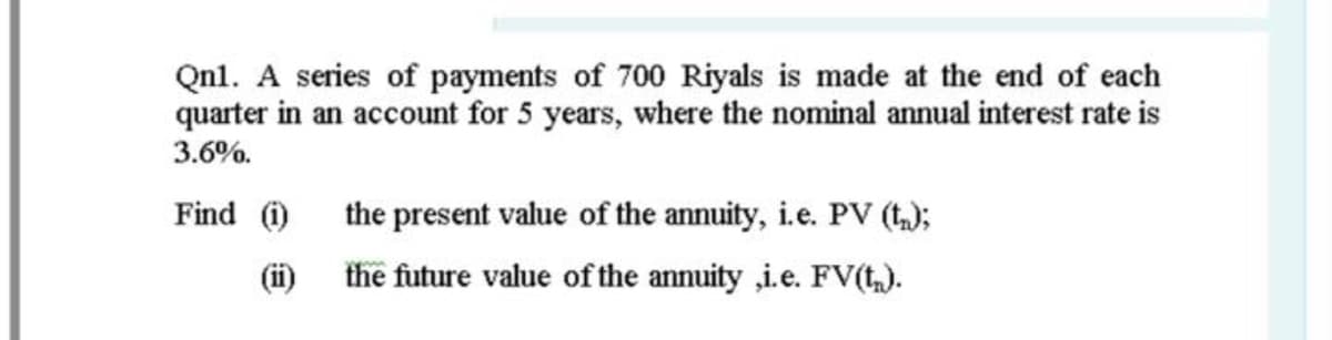 Qnl. A series of payments of 700 Riyals is made at the end of each
quarter in an account for 5 years, where the nominal annual interest rate is
3.6%.
Find )
the present value of the annuity, i.e. PV (t);
(ii)
the future value of the annuity ,i.e. FV(t,).
