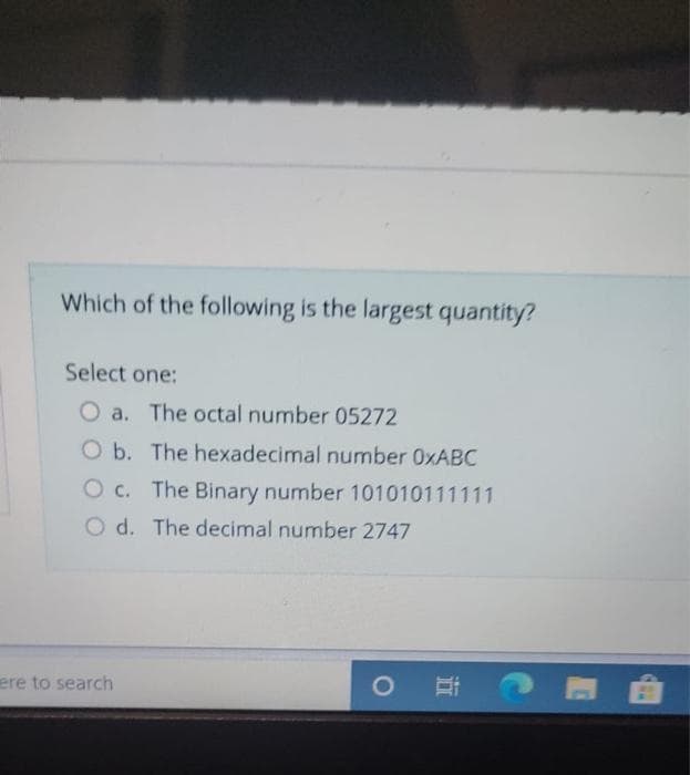 Which of the following is the largest quantity?
Select one:
O a. The octal number 05272
O b. The hexadecimal number 0XABC
O c. The Binary number 101010111111
O d. The decimal number 2747
ere to search
