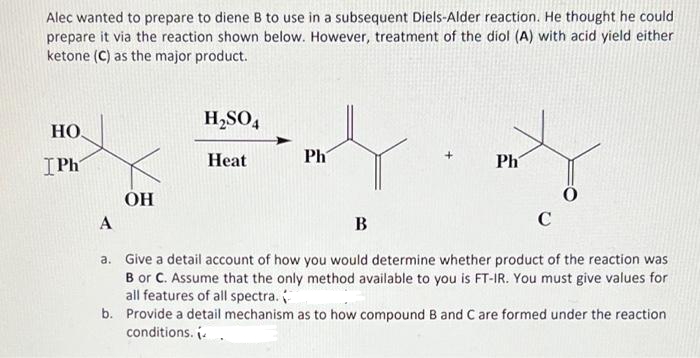Alec wanted to prepare to diene B to use in a subsequent Diels-Alder reaction. He thought he could
prepare it via the reaction shown below. However, treatment of the diol (A) with acid yield either
ketone (C) as the major product.
H,SO,
HO
IPh
Нeat
Ph
Ph
OH
B
C
a. Give a detail account of how you would determine whether product of the reaction was
B or C. Assume that the only method available to you is FT-IR. You must give values for
all features of all spectra.
b. Provide a detail mechanism as to how compound B and C are formed under the reaction
conditions. ..
