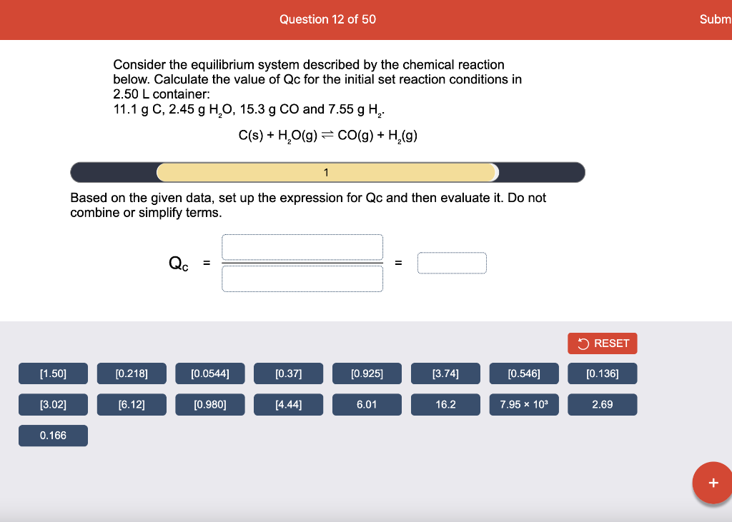 Question 12 of 50
Subm
Consider the equilibrium system described by the chemical reaction
below. Calculate the value of Qc for the initial set reaction conditions in
2.50 L container:
11.1 g C, 2.45 g H,O, 15.3 g CO and 7.55 g H,.
C(s) + H,O(g) = Co(g) + H,(g)
Based on the given data, set up the expression for Qc and then evaluate it. Do not
combine or simplify terms.
Qc
O RESET
[1.50]
[0.218]
[0.0544]
[0.37]
[0.925]
[3.74]
[0.546]
[0.136]
[3.02]
[6.12]
[0.980]
[4.44]
6.01
16.2
7.95 x 10°
2.69
0.166
+
