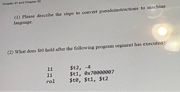 Chapter 21 and Chapter 23
(1) Please describe the steps to convert pseudoinstructions to machine
language.
(2) What does St0 hold after the following program segment has executed'?
$t2, -4
$t1, 0x70000007
$t0, $t1, $t2
li
li
rol
