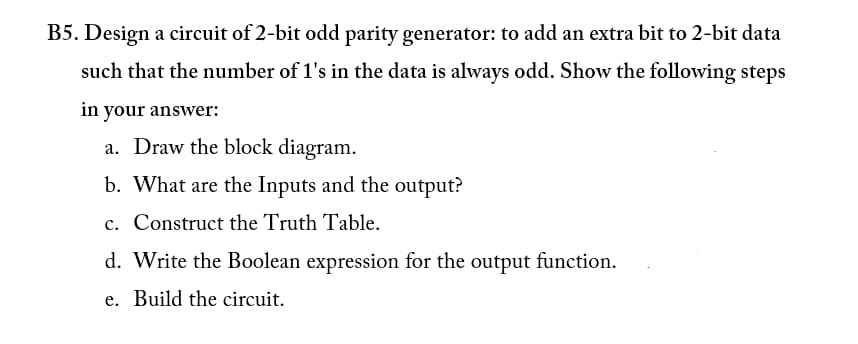 B5. Design a circuit of 2-bit odd parity generator: to add an extra bit to 2-bit data
such that the number of 1's in the data is always odd. Show the following steps
in your answer:
a. Draw the block diagram.
b. What are the Inputs and the output?
c. Construct the Truth Table.
d. Write the Boolean expression for the output function.
e. Build the circuit.
