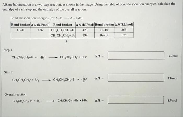 Alkane halogenation is a two-step reaction, as shown in the image. Using the table of bond dissociation energies, calculate the
enthalpy of cach step and the enthalpy of the overall reaction.
Bond Dissociation Energies (for A-B A• ++B)
Bond broken AH(kJ/mol) Bond broken AH(kJ/mol) Bond broken A H (kJ/mol)
CH, CH, CH, -H
CH, CH, CH, -Br
H-H
436
423
H-Br
366
294
Br-Br
193
Step 1
CH;CH,CH2-H +
CH,CH,CH2 + HBr
AH =
kJ/mol
Step 2
AH =
kJ/mol
CH,CH,CH2 + Br2
CH,CH,CH-Br +
Br:
Overall reaction
CH,CH,CH,-H + Br2
CH,CH,CH,-Br + HBr
AH =
kJ/mol.
