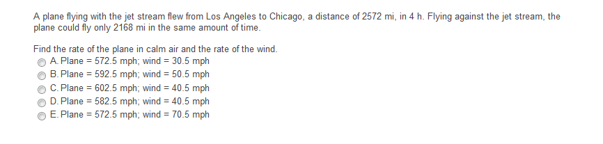 A plane flying with the jet stream flew from Los Angeles to Chicago, a distance of 2572 mi, in 4 h. Flying against the jet stream, the
plane could fly only 2168 mi in the same amount of time.
Find the rate of the plane in calm air and the rate of the wind.
A. Plane = 572.5 mph; wind = 30.5 mph
B. Plane = 592.5 mph; wind = 50.5 mph
C. Plane = 602.5 mph; wind = 40.5 mph
%3D
D. Plane = 582.5 mph; wind = 40.5 mph
E. Plane = 572.5 mph; wind = 70.5 mph
