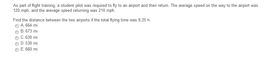 As part of flight training, a student pilot was required to fly to an airport and then return. The average speed on the way to the airport was
120 mph, and the average speed returning was 210 mph.
Find the distance between the two airports if the total flying time was 8.25 h.
A. 664 mi
B. 673 mi
C. 630 mi
D. 530 mi
E. 660 mi
