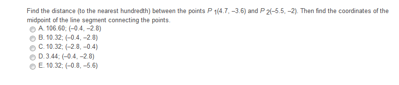 Find the distance (to the nearest hundredth) between the points P 1(4.7, -3.6) and P 2(-5.5, -2). Then find the coordinates of the
midpoint of the line segment connecting the points.
A. 106.60; (-0.4, -2.8)
B. 10.32; (-0.4, -2.8)
C. 10.32; (-2.8, –0.4)
D. 3.44; (-0.4, –2.8)
E. 10.32; (-0.8, –5.6)
