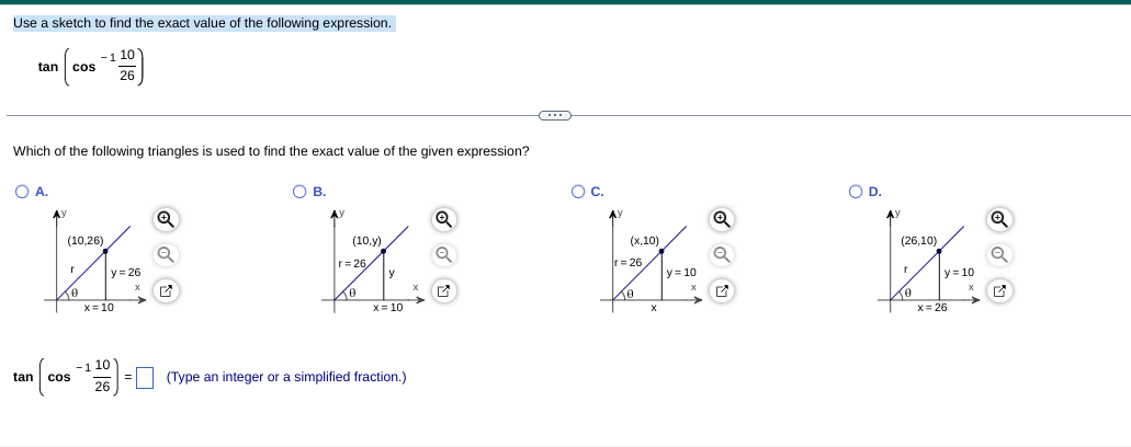 Use a sketch to find the exact value of the following expression.
-1 10
cos
tan
26
Which of the following triangles is used to find the exact value of the given expression?
OA.
O B.
Oc.
OD.
AY
AY
AY
(10,26)
(10,у)
(х,10)
(26,10)
r= 26
y
r= 26,
y= 26
y = 10
y= 10
X= 10
X= 10
X= 26
-1 10
tan
cos
(Type an integer or a simplified fraction.)
