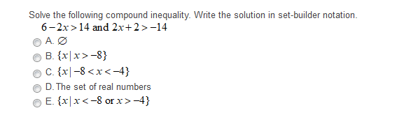 Solve the following compound inequality. Write the solution in set-builder notation.
6-2x>14 and 2x+2>-14
A. Ø
B. {x|x>-8}
C. {x|-8 <x<-4}
D. The set of real numbers
E. {x|x< -8 or x>-4}
