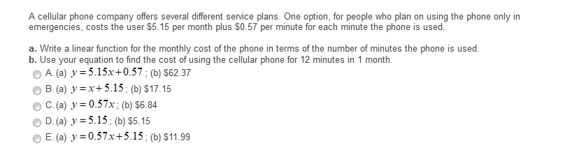 A cellular phone company offers several different service plans. One option, for people who plan on using the phone only in
emergencies, costs the user $5.15 per month plus $0.57 per minute for each minute the phone is used.
a. Write a linear function for the monthly cost of the phone in terms of the number of minutes the phone is used.
b. Use your equation to find the cost of using the cellular phone for 12 minutes in 1 month.
A. (a) y = 5.15x+0.57 ; (b) $62.37
B. (a) y =x+5.15; (b) $17.15
C. (a) y = 0.57x; (b) $6.84
D. (a) y = 5.15; (b) $5.15
E. (a) y = 0.57x+5.15; (b) $11.99
