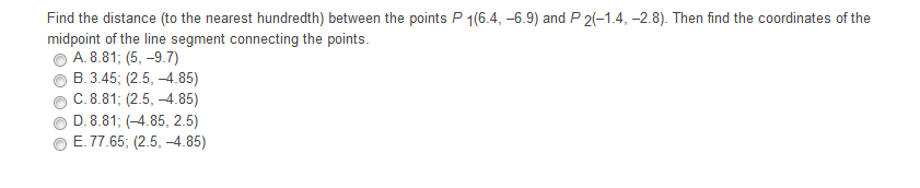 Find the distance (to the nearest hundredth) between the points P 1(6.4, -6.9) and P 2(-1.4, -2.8). Then find the coordinates of the
midpoint of the line segment connecting the points.
A. 8.81; (5, –9.7)
B. 3.45; (2.5, -4.85)
C. 8.81; (2.5, -4.85)
D. 8.81; (-4.85, 2.5)
E. 77.65; (2.5, -4.85)
