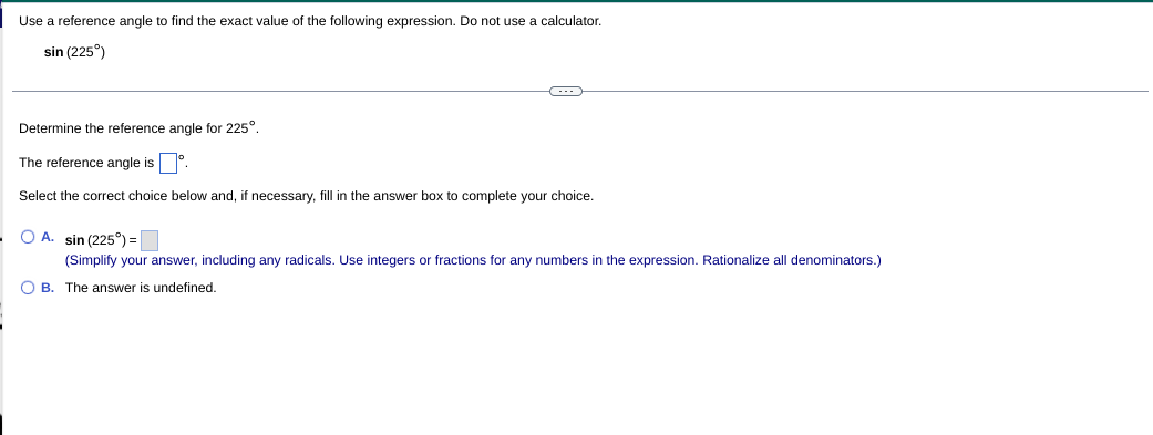 Use a reference angle to find the exact value of the following expression. Do not use a calculator.
sin (225°)
Determine the reference angle for 225°.
The reference angle is°.
Select the correct choice below and, if necessary, fill in the answer box to complete your choice.
O A. sin (225°) =
(Simplify your answer, including any radicals. Use integers or fractions for any numbers in the expression. Rationalize all denominators.)
O B. The answer is undefined.
