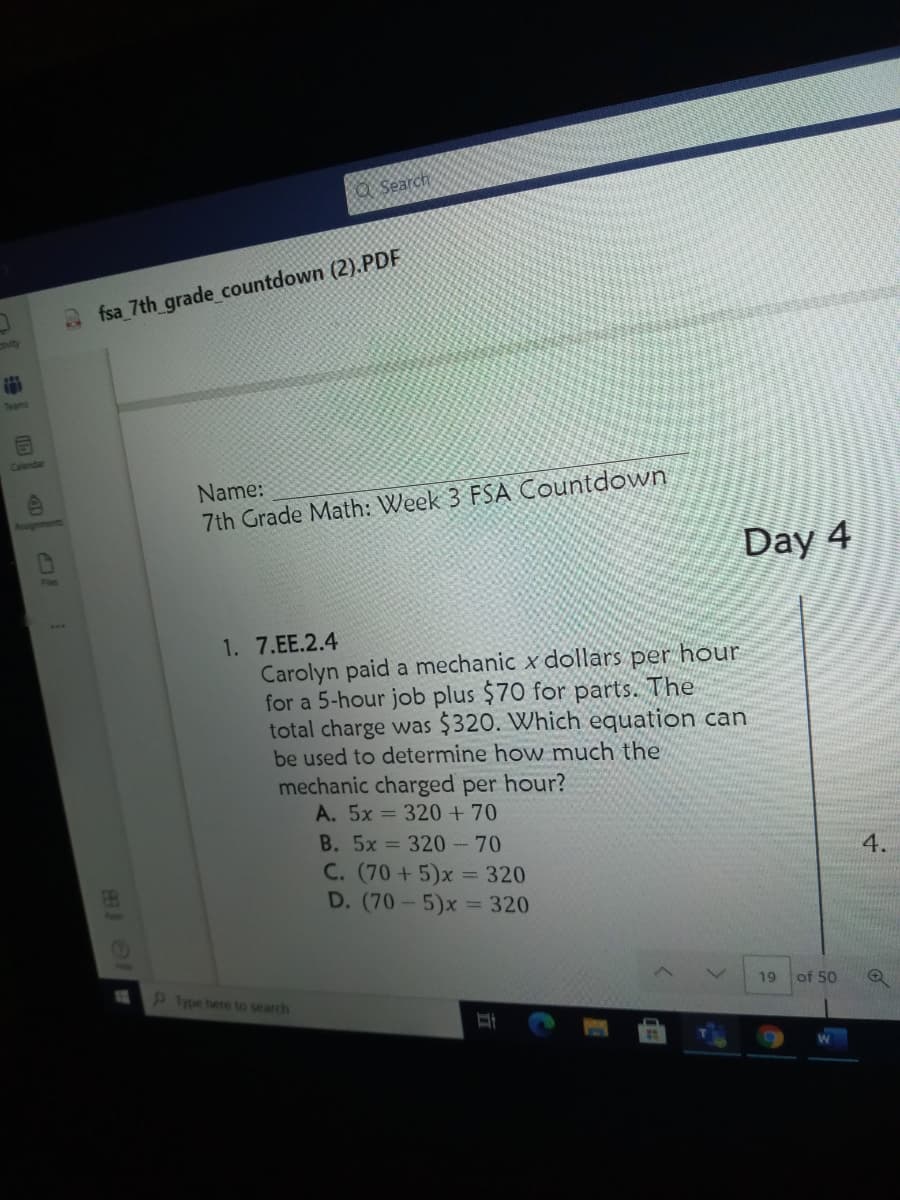 O Search
fsa_7th grade_countdown (2).PDF
vity
Teams
Calemda
Name:
7th Grade Math: Week 3 FSA Countdown
Day 4
1. 7.EE.2.4
Carolyn paid a mechanic x dollars per hour
for a 5-hour job plus $70 for parts. The
total charge was $320. Which equation can
be used to determine how much the
mechanic charged per hour?
A. 5x = 320+70
B. 5x 320-70
4.
C. (70+5)x = 320
D. (70-5)x = 320
9Iype here to search
19
of 50
