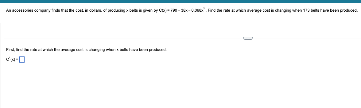 An accessories company finds that the cost, in dollars, of producing x belts is given by C(x) = 790+38x-0.068x². Find the rate at which average cost is changing when 173 belts have been produced.
First, find the rate at which the average cost is changing when x belts have been produced.
c'(x) =