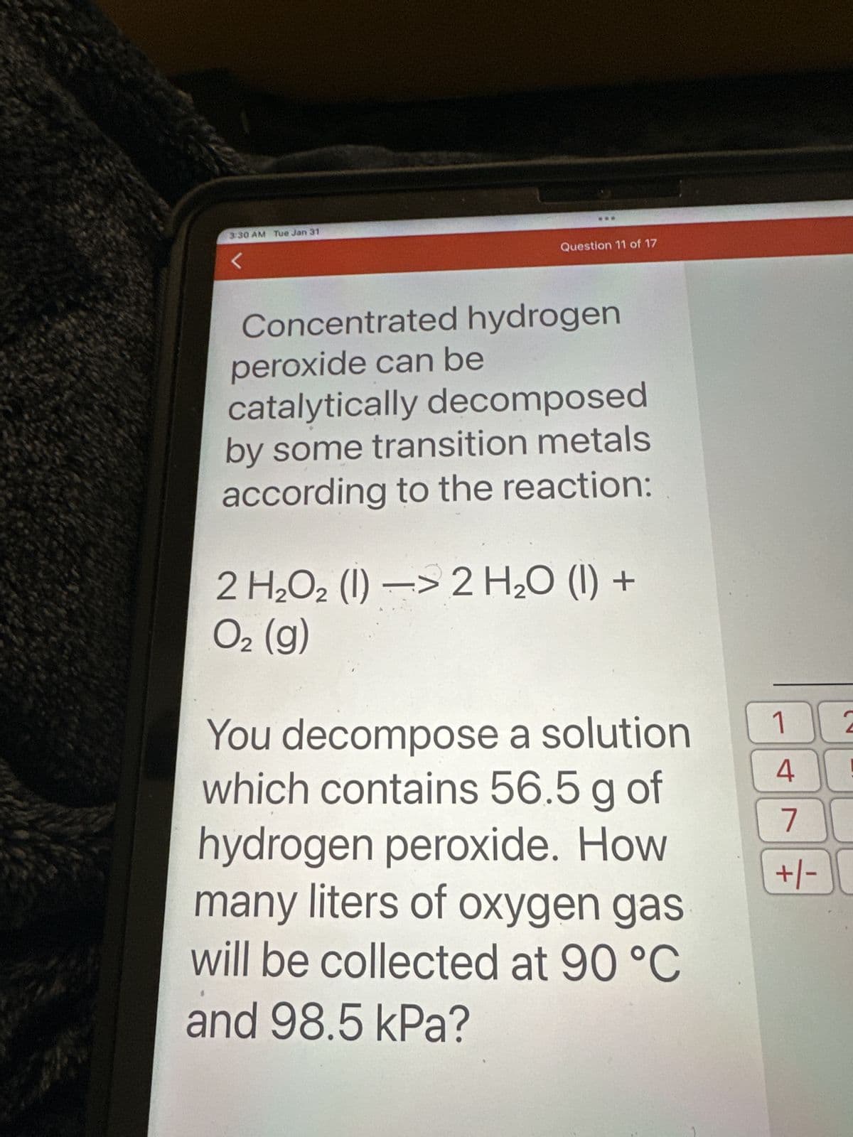 دا ما را برای
3:30 AM Tue Jan 31
<
Question 11 of 17
Concentrated hydrogen
peroxide can be
catalytically decomposed
by some transition metals
according to the reaction:
:>
2 H₂O2 (1)-> 2 H₂O (1) +
O₂ (g)
You decompose a solution
which contains 56.5 g of
hydrogen peroxide. How
many liters of oxygen gas
will be collected at 90 °C
and 98.5 kPa?
1 2
4
!
7
+/-