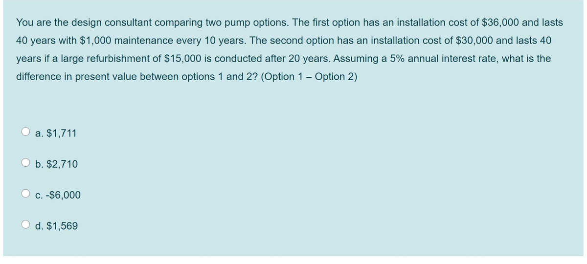 You are the design consultant comparing two pump options. The first option has an installation cost of $36,000 and lasts
40 years with $1,000 maintenance every 10 years. The second option has an installation cost of $30,000 and lasts 40
years if a large refurbishment of $15,000 is conducted after 20 years. Assuming a 5% annual interest rate, what is the
difference in present value between options 1 and 2? (Option 1 – Option 2)
a. $1,711
b. $2,710
C. -$6,000
d. $1,569
