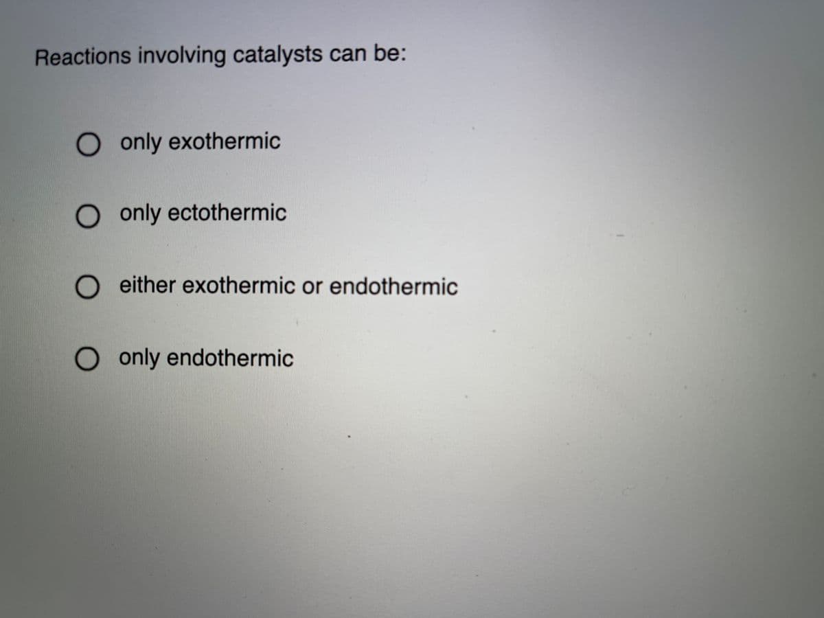 Reactions involving catalysts can be:
O only exothermic
O only ectothermic
either exothermic or endothermic
O only endothermic
