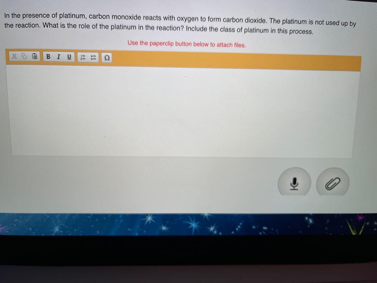 In the presence of platinum, carbon monoxide reacts with oxygen to form carbon dioxide. The platinum is not used up by
the reaction. What is the role of the platinum in the reaction? Include the class of platinum in this process.
Use the paperclip button below to attach files.
X D@ B IUに 2
