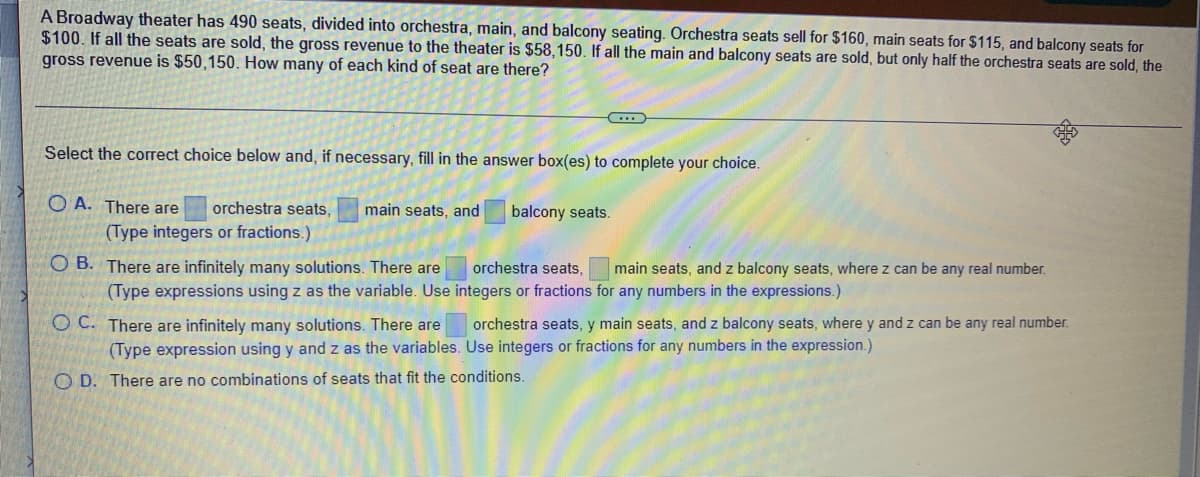 A Broadway theater has 490 seats, divided into orchestra, main, and balcony seating. Orchestra seats sell for $160, main seats for $115, and balcony seats for
$100. If all the seats are sold, the gross revenue to the theater is $58,150. If all the main and balcony seats are sold, but only half the orchestra seats are sold, the
gross revenue is $50,150. How many of each kind of seat are there?
Select the correct choice below and, if necessary, fill in the answer box(es) to complete your choice.
O A. There are
orchestra seats,
main seats, and
balcony seats.
(Type integers or fractions.)
O B. There are infinitely many solutions. There are
orchestra seats,
main seats, and z balcony seats, where z can be any real number.
(Type expressions using z as the variable. Use integers or fractions for any numbers in the expressions.)
O C. There are infinitely many solutions. There are
(Type expression using y and z as the variables. Use integers or fractions for any numbers in the expression.)
orchestra seats, y main seats, and z balcony seats, where y and z can be any real number.
O D. There are no combinations of seats that fit the conditions.
