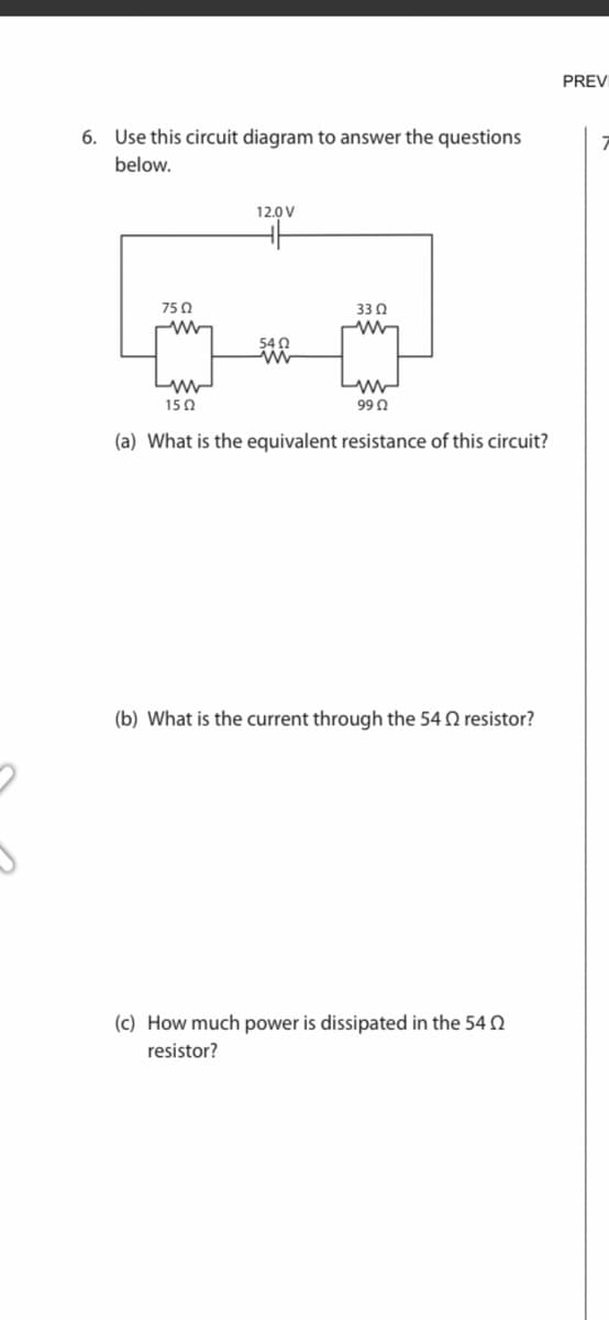 6. Use this circuit diagram to answer the questions
below.
75 Ω
ww
12.0V
HH
5402
3302
Mw
ww
15Ω
99 Ω
(a) What is the equivalent resistance of this circuit?
(b) What is the current through the 54 2 resistor?
(c) How much power is dissipated in the 54
resistor?
PREV