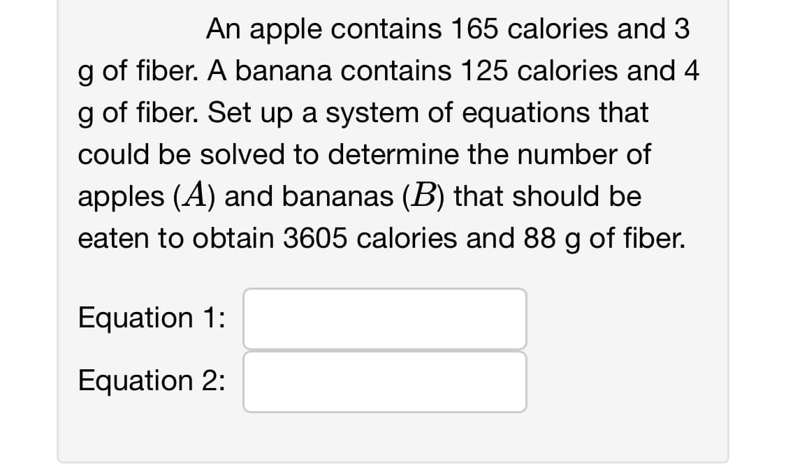 An apple contains 165 calories and 3
g of fiber. A banana contains 125 calories and 4
g of fiber. Set up a system of equations that
could be solved to determine the number of
apples (A) and bananas (B) that should be
eaten to obtain 3605 calories and 88 g of fiber.
Equation 1:
Equation 2: