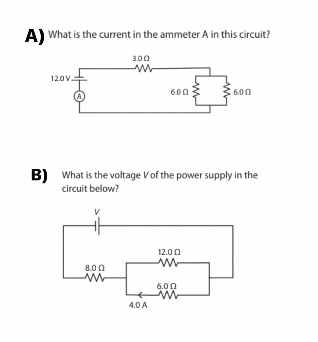 A) What is the current in the ammeter A in this circuit?
3.002
www
12.0V.
8.0 Ω
ww
6.0 Ω
B) What is the voltage V of the power supply in the
circuit below?
4.0 A
12.0 Ω
M
6.0 Ω
6.0 Ω