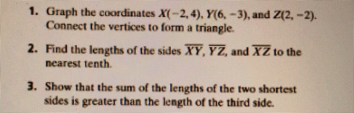 1. Graph the coordinates X(-2,4). Y(6, -3), and Z(2, -2).
Connect the vertices to form a triangle.
2. Find the lengths of the sides XY, YZ, and XZ to the
nearest tenth.
3. Show that the sum of the lengths of the two shortest
sides is greater than the length of the third side.
