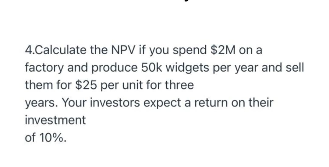 4.Calculate the NPV if you spend $2M on a
factory and produce 50k widgets per year and sell
them for $25 per unit for three
years. Your investors expect a return on their
investment
of 10%.
