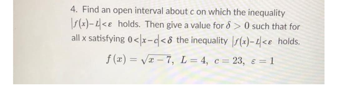 4. Find an open interval about c on which the inequality
f(x)-L<e holds. Then give a value for & > 0 such that for
all x satisfying 0< x-d<8 the inequality |s(x)- L|<e_holds.
f (x) = Va – 7, L= 4, c= 23, e = 1
-
